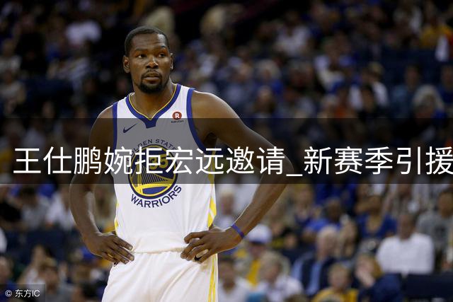 王仕鹏婉拒宏远邀请 新赛季引援乏力引担忧